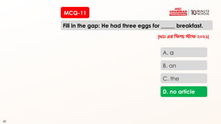 60
MCQ-11
Fill in the gap: He had three eggs for _____ breakfast.
60
A. a
B. an
C. the
D. no article
[NSI এর রিল্ড স্টাি ২০২১]
 