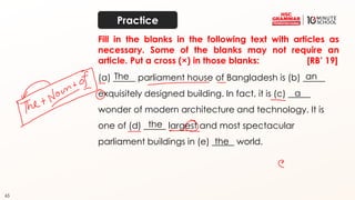 65
Fill in the blanks in the following text with articles as
necessary. Some of the blanks may not require an
article. Put a cross (×) in those blanks: [RB’ 19]
(a) _____ parliament house of Bangladesh is (b) _____
exquisitely designed building. In fact, it is (c) _____
wonder of modern architecture and technology. It is
one of (d) _____ largest and most spectacular
parliament buildings in (e) _____ world.
The an
a
the
the
Practice
 