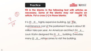 66
It is (f) _____ highly expensive building. (g) _____
maintenance cost of the parliament house is about 50
million taka per year. An American architect (h) _____
Louis I Kahn designed this (i) _____ building. Everyday
many (j) _____visitor comes to visit the building.
a the
x
x
a
Fill in the blanks in the following text with articles as
necessary. Some of the blanks may not require an
article. Put a cross (×) in those blanks: [RB’ 19]
Practice
 