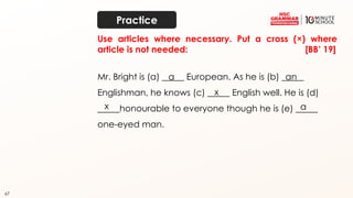 67
Use articles where necessary. Put a cross (×) where
article is not needed: [BB’ 19]
Mr. Bright is (a) _____ European. As he is (b) _____
Englishman, he knows (c) _____ English well. He is (d)
_____honourable to everyone though he is (e) _____
one-eyed man.
a an
x
x a
Practice
 