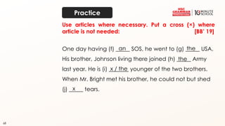 68
Use articles where necessary. Put a cross (×) where
article is not needed: [BB’ 19]
One day having (f) _____ SOS, he went to (g) _____ USA.
His brother, Johnson living there joined (h) _____ Army
last year. He is (i) _______ younger of the two brothers.
When Mr. Bright met his brother, he could not but shed
(j) _____ tears.
an the
the
x / the
x
Practice
 