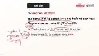 9
Article
The same (একই) a certain (ককান এক) ইত্যাদি অর্থ প্রকাশ করতত্
Singular common noun এর পূতব্থ a/ an ব্তে।
➢ Criminals are of ___ (The same) character.
‘A’ and ‘An’ এর ব্যব্হার
➢ There lived ___ (a certain) king.
 