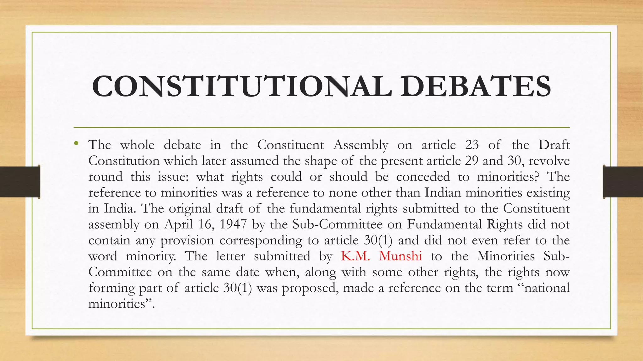 CONSTITUTIONAL DEBATES
• The whole debate in the Constituent Assembly on article 23 of the Draft
Constitution which later assumed the shape of the present article 29 and 30, revolve
round this issue: what rights could or should be conceded to minorities? The
reference to minorities was a reference to none other than Indian minorities existing
in India. The original draft of the fundamental rights submitted to the Constituent
assembly on April 16, 1947 by the Sub-Committee on Fundamental Rights did not
contain any provision corresponding to article 30(1) and did not even refer to the
word minority. The letter submitted by K.M. Munshi to the Minorities Sub-
Committee on the same date when, along with some other rights, the rights now
forming part of article 30(1) was proposed, made a reference on the term “national
minorities”.
 