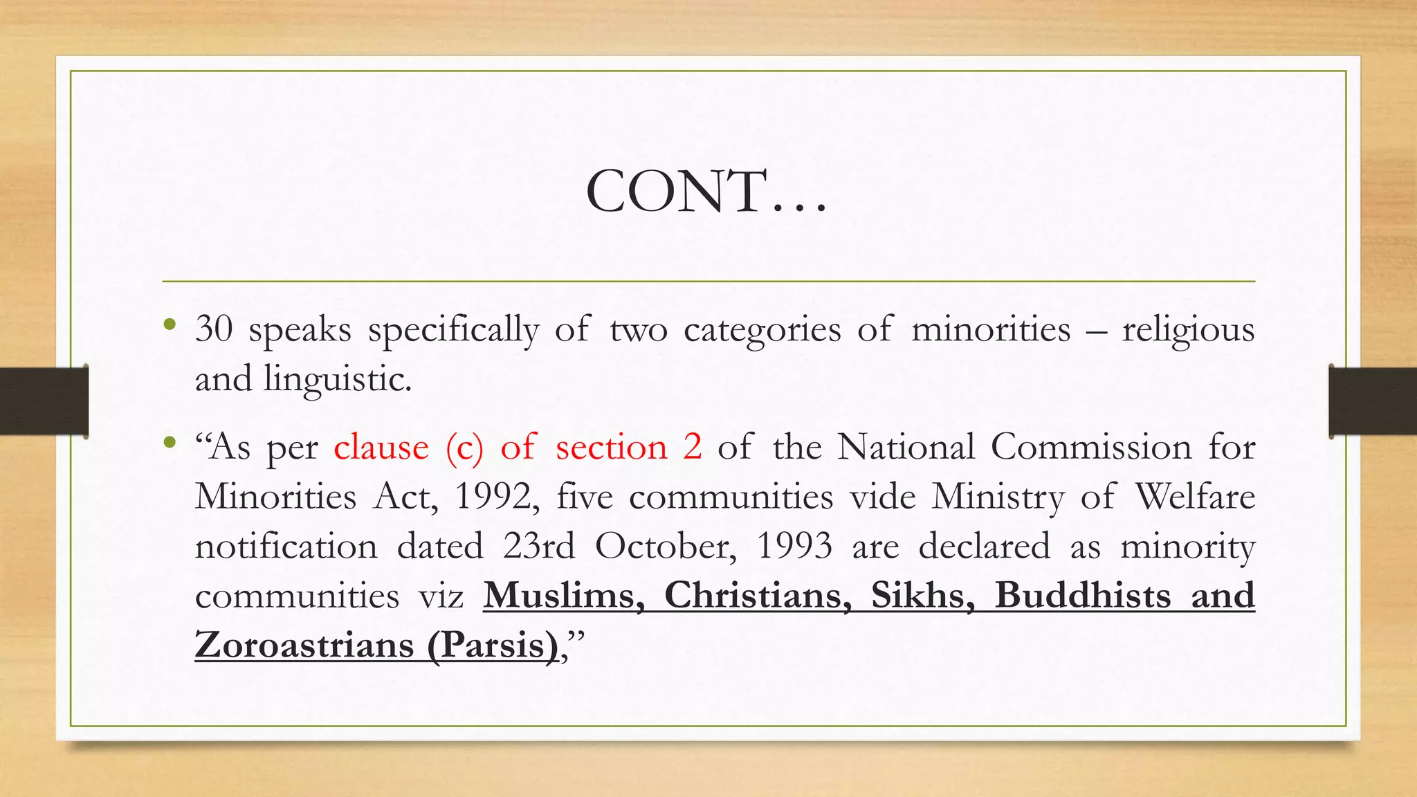 CONT…
• 30 speaks specifically of two categories of minorities – religious
and linguistic.
• “As per clause (c) of section 2 of the National Commission for
Minorities Act, 1992, five communities vide Ministry of Welfare
notification dated 23rd October, 1993 are declared as minority
communities viz Muslims, Christians, Sikhs, Buddhists and
Zoroastrians (Parsis),”
 