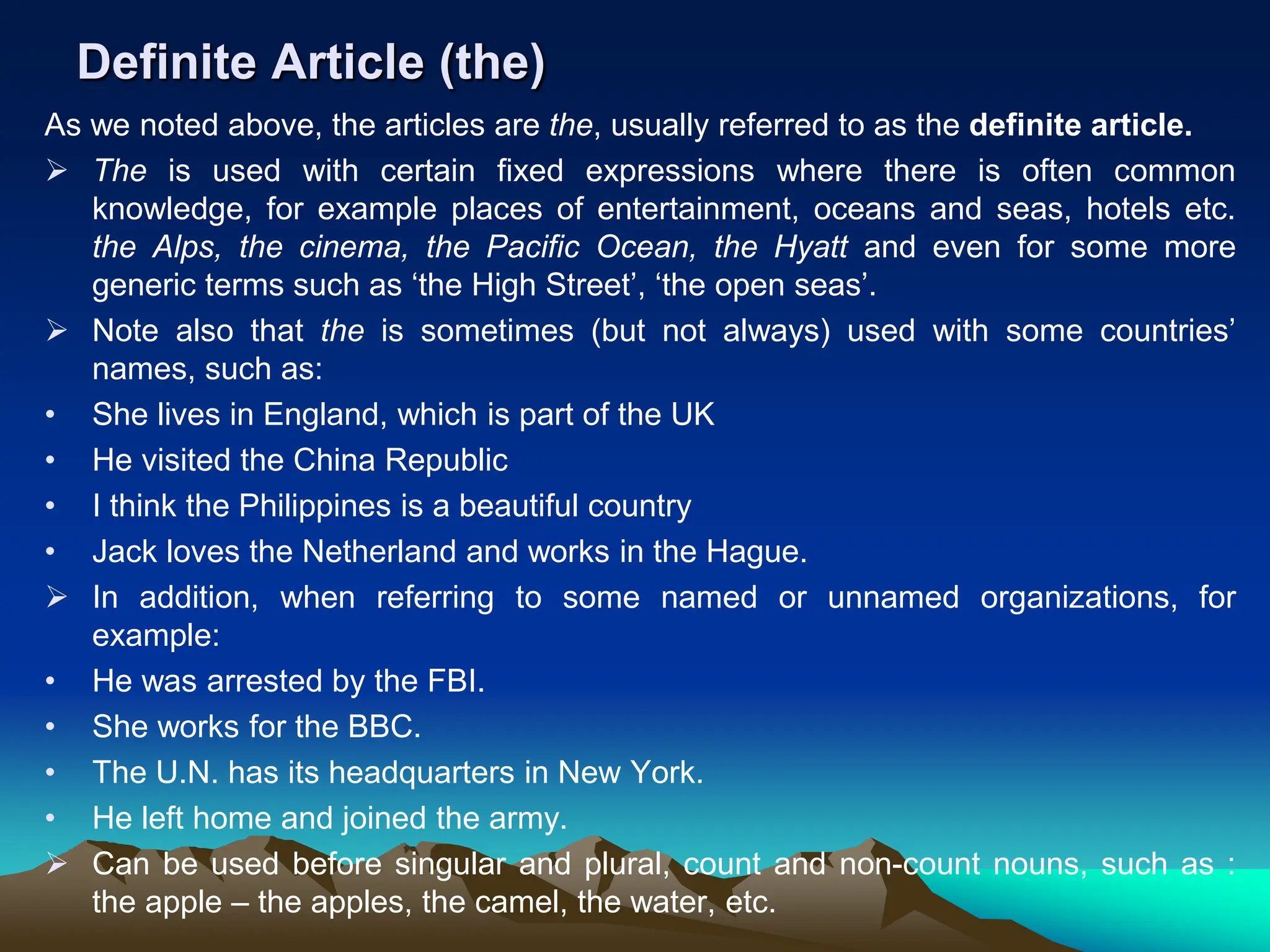 Definite Article (the)
As we noted above, the articles are the, usually referred to as the definite article.
 The is used with certain fixed expressions where there is often common
knowledge, for example places of entertainment, oceans and seas, hotels etc.
the Alps, the cinema, the Pacific Ocean, the Hyatt and even for some more
generic terms such as ‘the High Street’, ‘the open seas’.
 Note also that the is sometimes (but not always) used with some countries’
names, such as:
• She lives in England, which is part of the UK
• He visited the China Republic
• I think the Philippines is a beautiful country
• Jack loves the Netherland and works in the Hague.
 In addition, when referring to some named or unnamed organizations, for
example:
• He was arrested by the FBI.
• She works for the BBC.
• The U.N. has its headquarters in New York.
• He left home and joined the army.
 Can be used before singular and plural, count and non-count nouns, such as :
the apple – the apples, the camel, the water, etc.
 