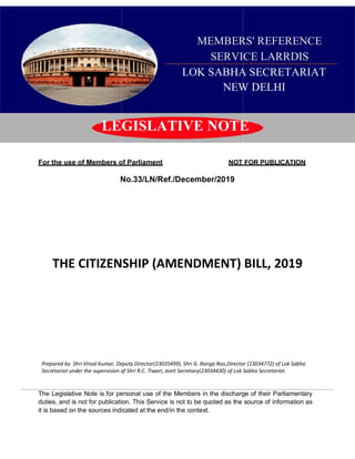 1
MEMBERS' REFERENCE
SERVICE LARRDIS
LOK SABHA SECRETARIAT
NEW DELHI
LEGISLATIVE NOTE
For the use of Members of Parliament NOT FOR PUBLICATION
No.33/LN/Ref./December/2019
THE CITIZENSHIP (AMENDMENT) BILL, 2019
Prepared by Shri Vinod Kumar, Deputy Director(23035499), Shri G. Ranga Rao,Director (23034772) of Lok Sabha
Secretariat under the supervision of Shri R.C. Tiwari, Joint Secretary(23034430) of Lok Sabha Secretariat.
The Legislative Note is for personal use of the Members in the discharge of their Parliamentary
duties, and is not for publication. This Service is not to be quoted as the source of information as
it is based on the sources indicated at the end/in the context.
 