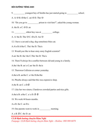BỒI DƯỠNG TIẾNG ANH
9. __________ youngest boy of Smiths has just started going to __________ school.
A. A/ Ø B. Ø/the C. an/ Ø D. The/ Ø
10. “Do you go to __________ prison to visit him?”, asked the young woman.
A. the B. a C. Ø D. an
11. __________ eldest boy was at __________ college.
A. A/ the B. The/ Ø C. Ø/a D. An/ Ø
12. I have a cat and a dog. dog sometimes bites cat.
A.A/a B.A/the C. The/ the D. The/a
13. Would you like to hear story story English scientist?
A.an/ the B. the/ the C.The/ the D. The/a
14. There’ll always be a conflict between old and young in a family.
A.the/ the B. an/ a C.an/ the D. the/a
15. Therewas Collision at corner yesterday.
A.the/a B. an/the C. a/ the D.the/the
16. Phoebe always said that this was expensive shop.
A.the B. an C. a D.∅
17. Like her two sisters, Claraloves crowded parties and nice gifts.
A.the/a B. a/the C. a/ a D. ∅ /∅
18. We work 44 hours months.
A.a B. the C. an D.x
19. Our parents went to work in __________ morning.
A. a B. ∅ C. the D. an
CLB Định hướng chuyên Hàm Nghi
Fanpage: CLB Định hướng chuyên Hàm Nghi – Hotline: 098 999 6079
 