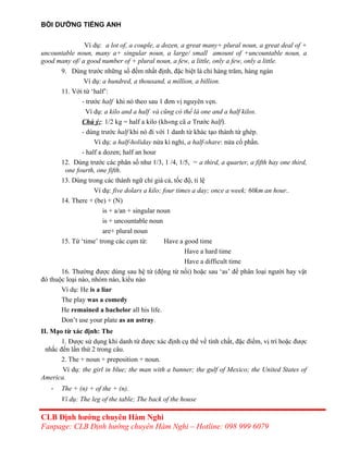 BỒI DƯỠNG TIẾNG ANH
Ví dụ: a lot of, a couple, a dozen, a great many+ plural noun, a great deal of +
uncountable noun, many a+ singular noun, a large/ small amount of +uncountable noun, a
good many of/ a good number of + plural noun, a few, a little, only a few, only a little.
9. Dùng trước những số đếm nhất định, đặc biệt là chỉ hàng trăm, hàng ngàn
Ví dụ: a hundred, a thousand, a million, a billion.
11. Với từ ‘half’:
- trước half khi nó theo sau 1 đơn vị nguyên vẹn.
Ví dụ: a kilo and a half và cũng có thể là one and a half kilos.
Chú ý:: 1/2 kg = half a kilo (kh«ng cã a Trước half).
- dùng trước half khi nó đi với 1 danh từ khác tạo thành từ ghép.
Ví dụ: a half-holiday nửa kì nghỉ, a half-share: nửa cổ phần.
- half a dozen; half an hour
12. Dùng trước các phân số như 1/3, 1 /4, 1/5, = a third, a quarter, a fifth hay one third,
one fourth, one fifth.
13. Dùng trong các thành ngữ chỉ giá cả, tốc độ, tỉ lệ
Ví dụ: five dolars a kilo; four times a day; once a week; 60km an hour..
14. There + (be) + (N)
is + a/an + singular noun
is + uncountable noun
are+ plural noun
15. Từ ‘time’ trong các cụm từ: Have a good time
Have a hard time
Have a difficult time
16. Thường được dùng sau hệ từ (động từ nối) hoặc sau ‘as’ để phân loại người hay vật
đó thuộc loại nào, nhóm nào, kiểu nào
Ví dụ: He is a liar
The play was a comedy
He remained a bachelor all his life.
Don’t use your plate as an astray.
II. Mạo từ xác định: The
1. Được sử dụng khi danh từ được xác định cụ thể về tính chất, đặc điểm, vị trí hoặc được
nhắc đến lần thứ 2 trong câu.
2. The + noun + preposition + noun.
Ví dụ: the girl in blue; the man with a banner; the gulf of Mexico; the United States of
America.
- The + (n) + of the + (n).
Ví dụ: The leg of the table; The back of the house
CLB Định hướng chuyên Hàm Nghi
Fanpage: CLB Định hướng chuyên Hàm Nghi – Hotline: 098 999 6079
 