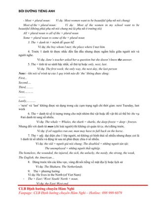 BỒI DƯỠNG TIẾNG ANH
- Most + plural noun: Ví dụ: Most women want to be beautiful (phụ nữ nói chung)
Most of the + plural noun: Ví dụ: Most of the women in my school want to be
beautiful (không phải phụ nữ nói chung mà là phụ nữ ở trường tôi)
All + plural noun vs all of the + plural noun
Some + plural noun vs some of the + plural noun
3. The + danh từ + mệnh đề quan hỆ
Ví dụ: the boy whom I met; the place where I met him.
4. Trước 1 danh từ được nhắc đến lần đầu nhưng được ngầm hiểu giữa người nói và
người nghe.
Ví dụ: Jane’s teacher asked her a question but she doesn’t know the answer.
5. The + tính từ so sánh bậc nhất, số thứ tự hoặc only, next, last.
Ví dụ: The first week; the only way, the next day, the last person
Note: - khi nói về trình tự của 1 quy trình nào đó ‘the’ không được dùng:
First,..
Second,…
Third,……..
Next,………
……..
Lastly,……….
- ‘next’ và ‘last’ không được sử dụng trong các cụm trạng ngữ chỉ thời gian: next Tuesday, last
week
6. The + danh từ số ít tượng trưng cho một nhóm thú vật hoặc đồ vật thì có thể bỏ the vµ
®æi danh từ sang số nhiều.
Ví dụ: The whale = Whales, the shark = sharks, the deep-freeze = deep - freezes.
Nhưng đối với danh từ man (chỉ loài người) thì không có quán từ (a, the) đứng trước.
Ví dụ: if oil supplies run out, man may have to fall back on the horse.
7. The + adj: đại diện cho 1 lớp người, nó không có hình thái số nhiều nhưng được coi là
1 danh từ số nhiều và động từ sau nó phải được chia ở số nhiều.
Ví dụ: the old = người già nói chung; The disabled = những người tàn tật;
The unemployed = những người thất nghiệp.
The homeless, the wounded, the injured, the sick, the unlucky, the needy, the strong, the weak,
The English, the American…
8. Dùng trước tên các khu vực, vùng đã nổi tiếng về mặt địa lý hoặc lịch sử
Ví dụ: The Shahara. The Netherlands.
9. The + phương hướng
Ví dụ: He lives in the North (of Viet Nam)
- The + East / West/ South/ North + noun.
Ví dụ: the East/ West end.
CLB Định hướng chuyên Hàm Nghi
Fanpage: CLB Định hướng chuyên Hàm Nghi – Hotline: 098 999 6079
 