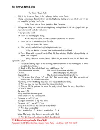 BỒI DƯỠNG TIẾNG ANH
The North / South Pole.
- Giới từ (to, in, on, at, from) + the + phương hướng: to the North
- Nhưng không được dùng the trước các từ chỉ phương hướng này, nếu nó đi kèm với tên
của một châu lục hoặc 1 quốc gia.
Ví dụ: South Africa, North America, West Germany.
- Không được dùng ‘the’ trước các từ chỉ phương hướng khi nó đi với các động từ như: go,
travel, turn, look, sail, fly, walk, move
Ví dụ: go north/ south
10. The + các ban nhạc phổ thông.
Ví dụ: the Bach choir, the Philadenphia Orchestra, the Beatles.
8. The + tên các tờ báo lớn/các con tầu biển
Ví dụ: the Times, the Titanic
9. The + tên họ ở số nhiều có nghĩa là gia đình họ nhà…
Ví dụ: the Smiths = Mr and Mrs Smith (and their children)
10. The + Tên ở số ít + cụm từ/ mệnh đề có thể được sử dụng để phân biệt người này với
người khác cùng tên
Ví dụ: We have two Mr Smiths. Which do you want? I want the Mr Smith who
signed this letter.
11. Với các buổi trong ngày: in the morning; in the afternoon, in the evening (but at noon,
at night, at mid-night.)
12. Danh từ đếm được số nhiều có ‘the’ và không có ‘the’
Danh từ đếm được số nhiều The + danh từ đếm được số nhiều
Chỉ loài Chỉ đối tượng cụ thể, xác định
Dogs are loyal The dog that is under the table is lovely
13. Với trường học nếu có ‘of’ hoặc ‘for’ theo sau thì dùng ‘the’: The university of
architecture; the school for the blind
Nếu không có ‘of’ thì không dùng mạo từ: Foreign Trade university.
14. Với các nhạc cụ: play the guitar/ the piano/ the violin
15. Với các thể chế quân sự: the army, the police, the air force, the navy, the military
16. Với từ ‘same’:
- the same + (N)
Ví dụ: We have the same grade
Twins often have the same interest.
- The same as + (N)/ (Pro.)
Your pen is the same as my pen/ mine.
- The same + (N) + as +(N)/ (Pro.)
Ví dụ: Her mother has the same car as her father
17. Với dạng so sánh kẫp
The + so sánh hơn + S+ V, the + so sánh hơn + S+ V
Ví dụ: The hotter it is, the more uncomfortable I feel.
18. Với tên sông, suối, đại dương, kênh đào, rặng núi
CLB Định hướng chuyên Hàm Nghi
Fanpage: CLB Định hướng chuyên Hàm Nghi – Hotline: 098 999 6079
 