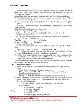 BỒI DƯỠNG TIẾNG ANH
Ví dụ: The Red River, the River Nile, the Volga, the Thames, the Amazon, The pacific
Ocean, The Atlantic Ocean, the Suez Canal, the Panama Canal, The Alps, the Andes, the
Himalayas, the Rockies
(nhưng không dùng ‘the’ khi danh từ riêng đứng sau: Lake Ba Be, Mountain Everest)
19. Với thứ duy nhất: the sun, the moon, the sky, the atmosphere, the Great Wall of
China, the stars, the equator
20. Với tên nước (ở dạng số nhiều hoặc có các từ như: Republic, Union, Kingdom,
States)
Ví dụ: The US, The United Kindom, The Soviet Union, The Republic of South Africa,
The Philippines…
(thông thường không dùng mạo từ với tên nước)
21. Với môn học cụ thể: The applied Maths
(môn học nói chung không dùng mạo từ: English, Mathematics, Literature..)
22. Với các giai đoạn lịch sử
Ví dụ: The stone Age; The middle Age; The Renaissance; The Industrial Revolution
23. ‘office’ có ‘the’ và không có ‘the’
The office (be)in office
Cơ quan, văn phòng đương chức
24. Trong các cách diễn đạt:
At the moment; at the end of; in the end; at the beginning of; at the age of; for the time
being…
25. Với ‘radio’, ‘cinema’ và ‘theatre’: Ví dụ: Listen to the radio
26. Với 1 số tòa nhà và công trình nổi tiếng: the Empire State Building, the White
House, the Royal Palace, the Golden Gate Bridge, the Vatican
27. Với tên riêng của các viện bảo tàng/ phòng trưng bày nghệ thuật, rạp hát, rạp chiếu
phim, khách sạn, nhà hàng: the National Museum, the Globe Theatre, the Odeon
Cinema, the Continential Hotel, the Bombay Restaurant..
*Nhưng nếu nhà hàng, khách sạn được đặt tên theo tên của người sáng lập thì không
dùng mạo từ. Ví dụ: McDonald, Matilda’s restaurant
III. Không dùng mạo từ:
1. Không dùng mạo từ trước danh từ số nhiều và danh từ không đếm được với nghĩa
chung
Ví dụ: Water is composed of hydrogen and oxygen.
Nhưng: The water in this bottle can be drunk. (vì có cụm giới từ bổ nghĩa)
Elephants are intelligent animals
Nhưng: The elephants in this zoo are intelligent. (mang nghĩa cụ thể)
2. Kh«ng dïng mạọ từ Trước 1 số danh từ nh: home, church, bed, court, hospital, prison,
school, college, university khi nã ®i víi động từ vµ giíi từ chØ chuyÓn động (chØ ®i
tíi ®ã làm môc ®Ých chÝnh).
Ví dụ: He is at home. I arrived home before dark. I sent him home.
to bed (®Ó ngủ)
to church (®Ó cÇu nguyỆn)
to court (®Ó kiỆn tông)
We go to hospital (ch÷a bỆnh)
to prison (®i tï)
to school / college/ university (®Ó häc)
CLB Định hướng chuyên Hàm Nghi
Fanpage: CLB Định hướng chuyên Hàm Nghi – Hotline: 098 999 6079
 