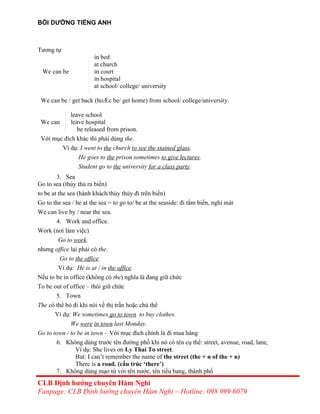 BỒI DƯỠNG TIẾNG ANH
Tương tự
in bed
at church
We can be in court
in hospital
at school/ college/ university
We can be / get back (hoÆc be/ get home) from school/ college/university.
leave school
We can leave hospital
be released from prison.
Với mục đích khác thì phải dùng the.
Ví dụ: I went to the church to see the stained glass.
He goes to the prison sometimes to give lectures.
Student go to the university for a class party.
3. Sea
Go to sea (thủy thủ ra biển)
to be at the sea (hành khách/thủy thủy đi trên biển)
Go to the sea / be at the sea = to go to/ be at the seaside: đi tắm biển, nghỉ mát
We can live by / near the sea.
4. Work and office.
Work (nơi làm việc)
Go to work.
nhưng office lại phải có the.
Go to the office.
Ví dụ: He is at / in the office.
Nếu to be in office (không có the) nghĩa là đang giữ chức
To be out of office – thôi giữ chức
5. Town
The có thể bỏ đi khi nói về thị trấn hoặc chủ thể
Ví dụ: We sometimes go to town to buy clothes.
We were in town last Monday.
Go to town / to be in town – Với mục đích chính là đi mua hàng
6. Không dùng trước tên đường phố khi nó có tên cụ thể: street, avenue, road, lane,
Ví dụ: She lives on Ly Thai To street.
But: I can’t remember the name of the street (the + n of the + n)
There is a road. (cấu trúc ‘there’)
7. Không dùng mạo từ với tên nước, tên tiểu bang, thành phố
CLB Định hướng chuyên Hàm Nghi
Fanpage: CLB Định hướng chuyên Hàm Nghi – Hotline: 098 999 6079
 