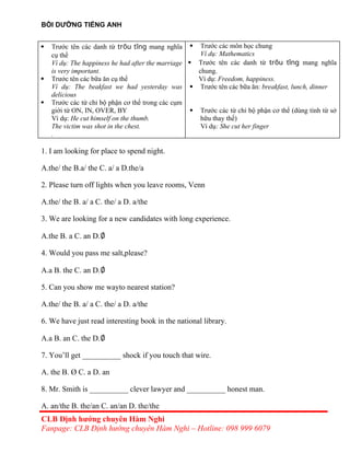 BỒI DƯỠNG TIẾNG ANH
 Trước tên các danh từ trõu tîng mang nghĩa
cụ thể
Ví dụ: The happiness he had after the marriage
is very important.
 Trước tên các bữa ăn cụ thể
Ví dụ: The beakfast we had yesterday was
delicious
 Trước các từ chỉ bộ phận cơ thể trong các cụm
giới từ ON, IN, OVER, BY
Ví dụ: He cut himself on the thumb.
The victim was shot in the chest.
.
 Trước các môn học chung
Ví dụ: Mathematics
 Trước tên các danh từ trõu tîng mang nghĩa
chung.
Ví dụ: Freedom, happiness.
 Trước tên các bữa ăn: breakfast, lunch, dinner
 Trước các từ chỉ bộ phận cơ thể (dùng tính từ sở
hữu thay thế)
Ví dụ: She cut her finger
1. I am looking for place to spend night.
A.the/ the B.a/ the C. a/ a D.the/a
2. Please turn off lights when you leave rooms, Venn
A.the/ the B. a/ a C. the/ a D. a/the
3. We are looking for a new candidates with long experience.
A.the B. a C. an D.∅
4. Would you pass me salt,please?
A.a B. the C. an D.∅
5. Can you show me wayto nearest station?
A.the/ the B. a/ a C. the/ a D. a/the
6. We have just read interesting book in the national library.
A.a B. an C. the D.∅
7. You’ll get __________ shock if you touch that wire.
A. the B. Ø C. a D. an
8. Mr. Smith is __________ clever lawyer and __________ honest man.
A. an/the B. the/an C. an/an D. the/the
CLB Định hướng chuyên Hàm Nghi
Fanpage: CLB Định hướng chuyên Hàm Nghi – Hotline: 098 999 6079
 