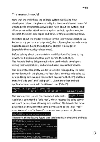 ‫בס"ד‬
13
The research model
Now that we know how the android system works and how
developers rely on the given security, it's time to add some powerful
utils to break assumptions developers have about the system, and
allow us use wider attack surface against android applications, to
research the client-side logics and flows, letting us exploiting flaws.
We'll talk about the model we'll use for the following researches (as
known as my personal smartphone), the software/hardware features
I used to create it, and the additional abilities it provides as
(especially the security-related ones).
Before talking about the non-trivial modifications I've done to my
device, we'll explain a tool we used earlier, the adb shell.
The Android Debug Bridge mechanism used to help developers
debug their applications, and android users access their device.
The adb protocol is pretty similar to ssh: it is managed by the adbd
server daemon in the phone, and lets clients connect to it using tcp
or usb. Using adb, we can have a shell access ("adb shell") and files
transfer ("adb pull" and "adb push"). Like many other android
applications/services, adb has its own user ("shell"):
The same access is used for connected adb shells:
Additional command is "adb root", which restarts the adbd server
with root permissions, allowing adb shell and file-transfer be more
privileged, as they have the same permissions as the linux "root"
user. We can't use "adb root" command on commercial phones:
Therefore, the following figure was taken from an emulated android:
 