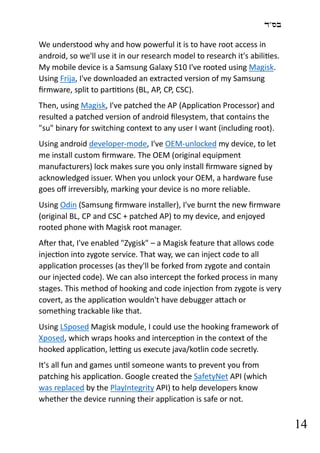 ‫בס"ד‬
14
We understood why and how powerful it is to have root access in
android, so we'll use it in our research model to research it's abilities.
My mobile device is a Samsung Galaxy S10 I've rooted using Magisk.
Using Frija, I've downloaded an extracted version of my Samsung
firmware, split to partitions (BL, AP, CP, CSC).
Then, using Magisk, I've patched the AP (Application Processor) and
resulted a patched version of android filesystem, that contains the
"su" binary for switching context to any user I want (including root).
Using android developer-mode, I've OEM-unlocked my device, to let
me install custom firmware. The OEM (original equipment
manufacturers) lock makes sure you only install firmware signed by
acknowledged issuer. When you unlock your OEM, a hardware fuse
goes off irreversibly, marking your device is no more reliable.
Using Odin (Samsung firmware installer), I've burnt the new firmware
(original BL, CP and CSC + patched AP) to my device, and enjoyed
rooted phone with Magisk root manager.
After that, I've enabled "Zygisk" – a Magisk feature that allows code
injection into zygote service. That way, we can inject code to all
application processes (as they'll be forked from zygote and contain
our injected code). We can also intercept the forked process in many
stages. This method of hooking and code injection from zygote is very
covert, as the application wouldn't have debugger attach or
something trackable like that.
Using LSposed Magisk module, I could use the hooking framework of
Xposed, which wraps hooks and interception in the context of the
hooked application, letting us execute java/kotlin code secretly.
It's all fun and games until someone wants to prevent you from
patching his application. Google created the SafetyNet API (which
was replaced by the PlayIntegrity API) to help developers know
whether the device running their application is safe or not.
 