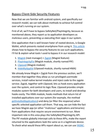 ‫בס"ד‬
15
Bypass Client-Side Security Features
Now that we are familiar with android system, and specifically our
research model, we can talk about methods to achieve full control
over what's running on our system.
First of all, we'll have to bypass SafetyNet/PlayIntegrity, because as
mentioned above, they report us to application developers as
malicious users, preventing us executing their apps in our system.
One application that is well known hater of rooted devices, is Google
Wallet, which prevents rooted smartphone from using it. This article
shows how to bypass the security features to use such applications.
I'll list & explain what tools I used to bypass it in our research model:
1. Magisk (root manager) + Zygisk (Magisk feature)
2. PlayIntegrityFix (Magisk module, shortly named PIF)
3. LSposed (Magisk module)
4. HideMyApplist (LSposed module, shortly named HMA)
We already know Magisk + Zygisk from the previous section, we'll
mention that together they allow us run privileged usermode
services, install native kernel modules and inject code to the zygote
service. Zygisk, together with LSposed, lets us hook every application
over the system, and control its logic flow. LSposed provides simple
modules system for both developers and users, to install and develop
hooks easily. The HMA module, hooks methods that return list of
installed applications over our system (for example, the method
getInstalledApplications) and deny (or filter the response) when
specific selected application call them. That way, we can hide the fact
we have Magisk app (or other "malicious" applications and binaries)
from applications that require secure environment to run. More
important role in this area plays the SafetyNet/PlayIntegrity API.
The PIF module globally intercept calls to these APIs, make the report
returned to the applications look the same as in a legitimate device.
To check what would these APIs report about us, we can use YASNC.
 