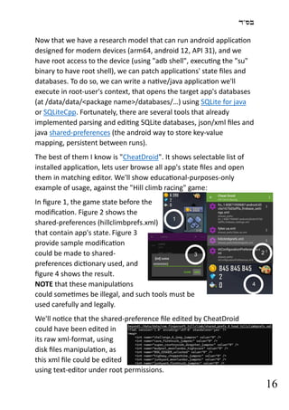 ‫בס"ד‬
16
Now that we have a research model that can run android application
designed for modern devices (arm64, android 12, API 31), and we
have root access to the device (using "adb shell", executing the "su"
binary to have root shell), we can patch applications' state files and
databases. To do so, we can write a native/java application we'll
execute in root-user's context, that opens the target app's databases
(at /data/data/<package name>/databases/…) using SQLite for java
or SQLiteCpp. Fortunately, there are several tools that already
implemented parsing and editing SQLite databases, json/xml files and
java shared-preferences (the android way to store key-value
mapping, persistent between runs).
The best of them I know is "CheatDroid". It shows selectable list of
installed application, lets user browse all app's state files and open
them in matching editor. We'll show educational-purposes-only
example of usage, against the "Hill climb racing" game:
In figure 1, the game state before the
modification. Figure 2 shows the
shared-preferences (hillclimbprefs.xml)
that contain app's state. Figure 3
provide sample modification
could be made to shared-
preferences dictionary used, and
figure 4 shows the result.
NOTE that these manipulations
could sometimes be illegal, and such tools must be
used carefully and legally.
We'll notice that the shared-preference file edited by CheatDroid
could have been edited in
its raw xml-format, using
disk files manipulation, as
this xml file could be edited
using text-editor under root permissions.
1
2
3
4
 