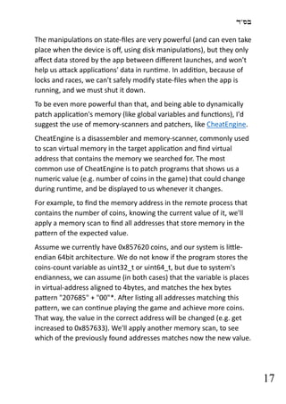 ‫בס"ד‬
17
The manipulations on state-files are very powerful (and can even take
place when the device is off, using disk manipulations), but they only
affect data stored by the app between different launches, and won't
help us attack applications' data in runtime. In addition, because of
locks and races, we can't safely modify state-files when the app is
running, and we must shut it down.
To be even more powerful than that, and being able to dynamically
patch application's memory (like global variables and functions), I'd
suggest the use of memory-scanners and patchers, like CheatEngine.
CheatEngine is a disassembler and memory-scanner, commonly used
to scan virtual memory in the target application and find virtual
address that contains the memory we searched for. The most
common use of CheatEngine is to patch programs that shows us a
numeric value (e.g. number of coins in the game) that could change
during runtime, and be displayed to us whenever it changes.
For example, to find the memory address in the remote process that
contains the number of coins, knowing the current value of it, we'll
apply a memory scan to find all addresses that store memory in the
pattern of the expected value.
Assume we currently have 0x857620 coins, and our system is little-
endian 64bit architecture. We do not know if the program stores the
coins-count variable as uint32_t or uint64_t, but due to system's
endianness, we can assume (in both cases) that the variable is places
in virtual-address aligned to 4bytes, and matches the hex bytes
pattern "207685" + "00"*. After listing all addresses matching this
pattern, we can continue playing the game and achieve more coins.
That way, the value in the correct address will be changed (e.g. get
increased to 0x857633). We'll apply another memory scan, to see
which of the previously found addresses matches now the new value.
 