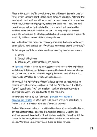 ‫בס"ד‬
18
After a few scans, we'll stay with very few addresses (usually one or
two), which for sure point to the coins-amount variable. Patching the
memory in that address will let us set the coins amount to any value
we'd like, without changing any persistent state-file. Then, the next
time the app will write its state-file, the content will contain the
patched coins-amount variable we set. This way helps us bypass
state-file mitigations (we'll discuss later), as the app stores it state-file
naturally, without any malicious manipulation.
We understood the power of memory-scanners, but even with root
permissions, how can we get r/w access to remote process memory?
At this stage, we'll show a few methods used by memory-scanners:
1. ptrace
2. /proc/<pid>/mem
3. process_vm_readv/process_vm_writev
The ptrace syscall is used by debuggers to attach to another process
and debug it, letting the debugger pause the traced process, change
its context and a lot of other debugging features, one of them is to
read/write DWORDs to remote virtual address.
The virtual file '/proc/<pid>/mem' allows opener to read/write to
remote virtual memory, as it was a real file. Simply open it with the
"open" syscall and "r+b" permissions, seek to the remote virtual
address you want, and read/write to the memory.
The syscalls (write by libc functions) process_vm_readv &
process_vm_writev lets the user read/write arbitrary sized buffers
from/to arbitrary virtual address of remote process.
Each of these methods can be utilized to r/w arbitrary-sized buffer at
any requested virtual address of a remote process. Usually, the
address we are interested is of native/java variable, therefore it'll be
stored in the heap, the stack or the data-section of the relevant
image. We'd like to memory-scan these address-ranges.
 