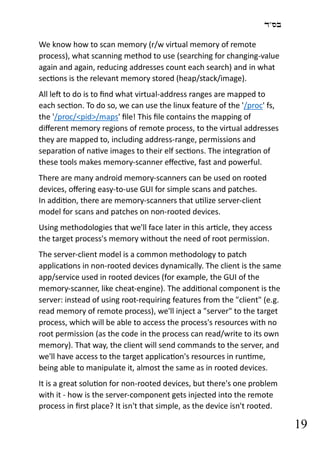 ‫בס"ד‬
19
We know how to scan memory (r/w virtual memory of remote
process), what scanning method to use (searching for changing-value
again and again, reducing addresses count each search) and in what
sections is the relevant memory stored (heap/stack/image).
All left to do is to find what virtual-address ranges are mapped to
each section. To do so, we can use the linux feature of the '/proc' fs,
the '/proc/<pid>/maps' file! This file contains the mapping of
different memory regions of remote process, to the virtual addresses
they are mapped to, including address-range, permissions and
separation of native images to their elf sections. The integration of
these tools makes memory-scanner effective, fast and powerful.
There are many android memory-scanners can be used on rooted
devices, offering easy-to-use GUI for simple scans and patches.
In addition, there are memory-scanners that utilize server-client
model for scans and patches on non-rooted devices.
Using methodologies that we'll face later in this article, they access
the target process's memory without the need of root permission.
The server-client model is a common methodology to patch
applications in non-rooted devices dynamically. The client is the same
app/service used in rooted devices (for example, the GUI of the
memory-scanner, like cheat-engine). The additional component is the
server: instead of using root-requiring features from the "client" (e.g.
read memory of remote process), we'll inject a "server" to the target
process, which will be able to access the process's resources with no
root permission (as the code in the process can read/write to its own
memory). That way, the client will send commands to the server, and
we'll have access to the target application's resources in runtime,
being able to manipulate it, almost the same as in rooted devices.
It is a great solution for non-rooted devices, but there's one problem
with it - how is the server-component gets injected into the remote
process in first place? It isn't that simple, as the device isn't rooted.
 