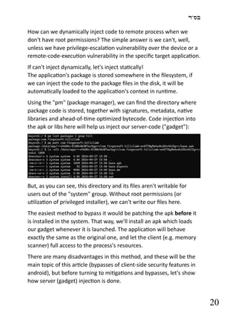 ‫בס"ד‬
20
How can we dynamically inject code to remote process when we
don't have root permissions? The simple answer is we can't, well,
unless we have privilege-escalation vulnerability over the device or a
remote-code-execution vulnerability in the specific target application.
If can't inject dynamically, let's inject statically!
The application's package is stored somewhere in the filesystem, if
we can inject the code to the package files in the disk, it will be
automatically loaded to the application's context in runtime.
Using the "pm" (package manager), we can find the directory where
package code is stored, together with signatures, metadata, native
libraries and ahead-of-time optimized bytecode. Code injection into
the apk or libs here will help us inject our server-code ("gadget"):
But, as you can see, this directory and its files aren't writable for
users out of the "system" group. Without root permissions (or
utilization of privileged installer), we can't write our files here.
The easiest method to bypass it would be patching the apk before it
is installed in the system. That way, we'll install an apk which loads
our gadget whenever it is launched. The application will behave
exactly the same as the original one, and let the client (e.g. memory
scanner) full access to the process's resources.
There are many disadvantages in this method, and these will be the
main topic of this article (bypasses of client-side security features in
android), but before turning to mitigations and bypasses, let's show
how server (gadget) injection is done.
 