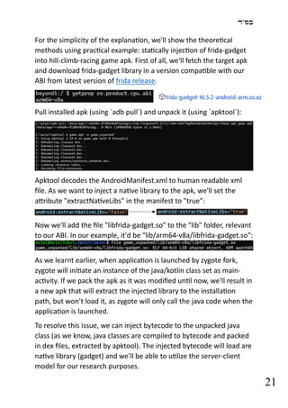‫בס"ד‬
21
For the simplicity of the explanation, we'll show the theoretical
methods using practical example: statically injection of frida-gadget
into hill-climb-racing game apk. First of all, we'll fetch the target apk
and download frida-gadget library in a version compatible with our
ABI from latest version of frida release.
Pull installed apk (using `adb pull`) and unpack it (using `apktool`):
Apktool decodes the AndroidManifest.xml to human readable xml
file. As we want to inject a native library to the apk, we'll set the
attribute "extractNativeLibs" in the manifest to "true":
Now we'll add the file "libfrida-gadget.so" to the "lib" folder, relevant
to our ABI. In our example, it'd be "lib/arm64-v8a/libfrida-gadget.so":
As we learnt earlier, when application is launched by zygote fork,
zygote will initiate an instance of the java/kotlin class set as main-
activity. If we pack the apk as it was modified until now, we'll result in
a new apk that will extract the injected library to the installation
path, but won’t load it, as zygote will only call the java code when the
application is launched.
To resolve this issue, we can inject bytecode to the unpacked java
class (as we know, java classes are compiled to bytecode and packed
in dex files, extracted by apktool). The injected bytecode will load are
native library (gadget) and we'll be able to utilize the server-client
model for our research purposes.
 