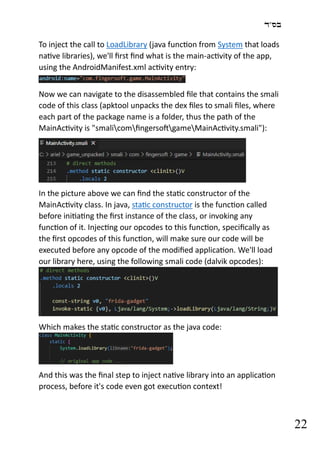 ‫בס"ד‬
22
To inject the call to LoadLibrary (java function from System that loads
native libraries), we'll first find what is the main-activity of the app,
using the AndroidManifest.xml activity entry:
Now we can navigate to the disassembled file that contains the smali
code of this class (apktool unpacks the dex files to smali files, where
each part of the package name is a folder, thus the path of the
MainActivity is "smalicomfingersoftgameMainActivity.smali"):
In the picture above we can find the static constructor of the
MainActivity class. In java, static constructor is the function called
before initiating the first instance of the class, or invoking any
function of it. Injecting our opcodes to this function, specifically as
the first opcodes of this function, will make sure our code will be
executed before any opcode of the modified application. We'll load
our library here, using the following smali code (dalvik opcodes):
Which makes the static constructor as the java code:
And this was the final step to inject native library into an application
process, before it's code even got execution context!
 