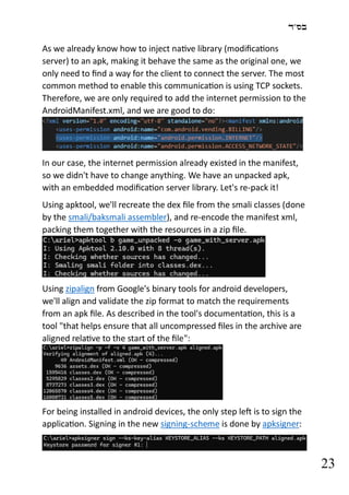 ‫בס"ד‬
23
As we already know how to inject native library (modifications
server) to an apk, making it behave the same as the original one, we
only need to find a way for the client to connect the server. The most
common method to enable this communication is using TCP sockets.
Therefore, we are only required to add the internet permission to the
AndroidManifest.xml, and we are good to do:
In our case, the internet permission already existed in the manifest,
so we didn't have to change anything. We have an unpacked apk,
with an embedded modification server library. Let's re-pack it!
Using apktool, we'll recreate the dex file from the smali classes (done
by the smali/baksmali assembler), and re-encode the manifest xml,
packing them together with the resources in a zip file.
Using zipalign from Google's binary tools for android developers,
we'll align and validate the zip format to match the requirements
from an apk file. As described in the tool's documentation, this is a
tool "that helps ensure that all uncompressed files in the archive are
aligned relative to the start of the file":
For being installed in android devices, the only step left is to sign the
application. Signing in the new signing-scheme is done by apksigner:
 