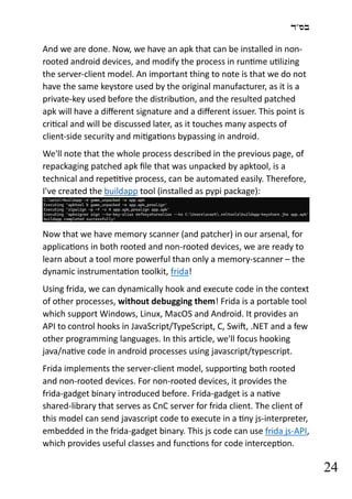 ‫בס"ד‬
24
And we are done. Now, we have an apk that can be installed in non-
rooted android devices, and modify the process in runtime utilizing
the server-client model. An important thing to note is that we do not
have the same keystore used by the original manufacturer, as it is a
private-key used before the distribution, and the resulted patched
apk will have a different signature and a different issuer. This point is
critical and will be discussed later, as it touches many aspects of
client-side security and mitigations bypassing in android.
We'll note that the whole process described in the previous page, of
repackaging patched apk file that was unpacked by apktool, is a
technical and repetitive process, can be automated easily. Therefore,
I've created the buildapp tool (installed as pypi package):
Now that we have memory scanner (and patcher) in our arsenal, for
applications in both rooted and non-rooted devices, we are ready to
learn about a tool more powerful than only a memory-scanner – the
dynamic instrumentation toolkit, frida!
Using frida, we can dynamically hook and execute code in the context
of other processes, without debugging them! Frida is a portable tool
which support Windows, Linux, MacOS and Android. It provides an
API to control hooks in JavaScript/TypeScript, C, Swift, .NET and a few
other programming languages. In this article, we'll focus hooking
java/native code in android processes using javascript/typescript.
Frida implements the server-client model, supporting both rooted
and non-rooted devices. For non-rooted devices, it provides the
frida-gadget binary introduced before. Frida-gadget is a native
shared-library that serves as CnC server for frida client. The client of
this model can send javascript code to execute in a tiny js-interpreter,
embedded in the frida-gadget binary. This js code can use frida js-API,
which provides useful classes and functions for code interception.
 