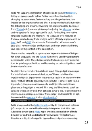 ‫בס"ד‬
25
Frida API supports interception of native code (using Interceptor),
letting us execute code before / after target function is called,
changing its parameters / return value, or calling other function
instead of the originally invoked one. It also provides useful functions
for debugging and dynamic reversing the application (like backtrace
from Thread utils), memory interception (using the Memory module)
and very powerful language-specific tools, for hooking non-native
language-level code and memory. The language-level features of
frida are created using frida-bridges, which officially implemented for
Java, Swift and ObjC. For example, frida can find all instances of a
java-class, hook methods and functions and even execute arbitrary
java code in the context of the application.
There are also non-official open-source implementations of bridges
for other languages, like the Il2Cpp framework, used by applications
developed in unity. These bridges make frida an extremely powerful
tool for patching applications and bypassing security mitigations used
by the manufacturer.
To utilize the server-client model and inject frida-gadget into an apk
for installation in non-rooted devices, we'll have to follow the
injection steps as explained in the previous section. In addition to the
server feature of frida-gadget (which executes js script it gets from a
tcp-socket), it can run autonomously, and inject the script it was
given once the gadget is loaded. That way, we'll be able to patch an
apk and create a new one, that behaves as we'd like. To automate the
injection an repackage process of frida-gadget and script into an apk,
I've created the apkmod tool (+ github action):
Frida also provides the frida-compile utility, to compile and optimize
js/ts scripts to be loaded by the script-interpreter that frida uses.
Additional binary set is Hluda repo, which is a compilation of frida
binaries for android, undetected by antiviruses / mitigations, as
binaries are slightly changed to bypass binary-signatures scanning.
 