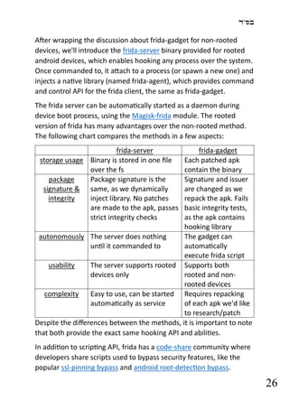 ‫בס"ד‬
26
After wrapping the discussion about frida-gadget for non-rooted
devices, we'll introduce the frida-server binary provided for rooted
android devices, which enables hooking any process over the system.
Once commanded to, it attach to a process (or spawn a new one) and
injects a native library (named frida-agent), which provides command
and control API for the frida client, the same as frida-gadget.
The frida server can be automatically started as a daemon during
device boot process, using the Magisk-frida module. The rooted
version of frida has many advantages over the non-rooted method.
The following chart compares the methods in a few aspects:
frida-server frida-gadget
storage usage Binary is stored in one file
over the fs
Each patched apk
contain the binary
package
signature &
integrity
Package signature is the
same, as we dynamically
inject library. No patches
are made to the apk, passes
strict integrity checks
Signature and issuer
are changed as we
repack the apk. Fails
basic integrity tests,
as the apk contains
hooking library
autonomously The server does nothing
until it commanded to
The gadget can
automatically
execute frida script
usability The server supports rooted
devices only
Supports both
rooted and non-
rooted devices
complexity Easy to use, can be started
automatically as service
Requires repacking
of each apk we'd like
to research/patch
Despite the differences between the methods, it is important to note
that both provide the exact same hooking API and abilities.
In addition to scripting API, frida has a code-share community where
developers share scripts used to bypass security features, like the
popular ssl-pinning bypass and android root-detection bypass.
 