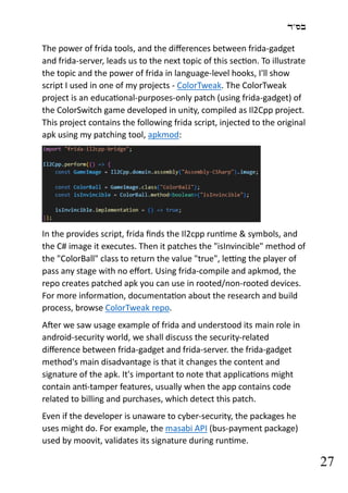 ‫בס"ד‬
27
The power of frida tools, and the differences between frida-gadget
and frida-server, leads us to the next topic of this section. To illustrate
the topic and the power of frida in language-level hooks, I'll show
script I used in one of my projects - ColorTweak. The ColorTweak
project is an educational-purposes-only patch (using frida-gadget) of
the ColorSwitch game developed in unity, compiled as Il2Cpp project.
This project contains the following frida script, injected to the original
apk using my patching tool, apkmod:
In the provides script, frida finds the Il2cpp runtime & symbols, and
the C# image it executes. Then it patches the "isInvincible" method of
the "ColorBall" class to return the value "true", letting the player of
pass any stage with no effort. Using frida-compile and apkmod, the
repo creates patched apk you can use in rooted/non-rooted devices.
For more information, documentation about the research and build
process, browse ColorTweak repo.
After we saw usage example of frida and understood its main role in
android-security world, we shall discuss the security-related
difference between frida-gadget and frida-server. the frida-gadget
method's main disadvantage is that it changes the content and
signature of the apk. It's important to note that applications might
contain anti-tamper features, usually when the app contains code
related to billing and purchases, which detect this patch.
Even if the developer is unaware to cyber-security, the packages he
uses might do. For example, the masabi API (bus-payment package)
used by moovit, validates its signature during runtime.
 