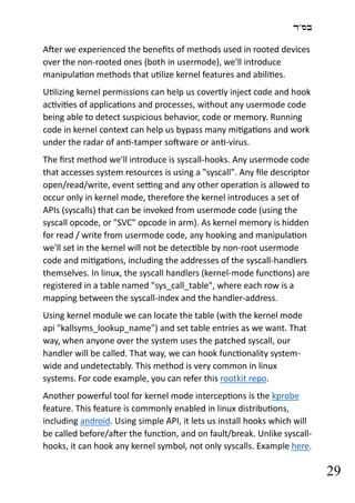 ‫בס"ד‬
29
After we experienced the benefits of methods used in rooted devices
over the non-rooted ones (both in usermode), we'll introduce
manipulation methods that utilize kernel features and abilities.
Utilizing kernel permissions can help us covertly inject code and hook
activities of applications and processes, without any usermode code
being able to detect suspicious behavior, code or memory. Running
code in kernel context can help us bypass many mitigations and work
under the radar of anti-tamper software or anti-virus.
The first method we'll introduce is syscall-hooks. Any usermode code
that accesses system resources is using a "syscall". Any file descriptor
open/read/write, event setting and any other operation is allowed to
occur only in kernel mode, therefore the kernel introduces a set of
APIs (syscalls) that can be invoked from usermode code (using the
syscall opcode, or "SVC" opcode in arm). As kernel memory is hidden
for read / write from usermode code, any hooking and manipulation
we'll set in the kernel will not be detectible by non-root usermode
code and mitigations, including the addresses of the syscall-handlers
themselves. In linux, the syscall handlers (kernel-mode functions) are
registered in a table named "sys_call_table", where each row is a
mapping between the syscall-index and the handler-address.
Using kernel module we can locate the table (with the kernel mode
api "kallsyms_lookup_name") and set table entries as we want. That
way, when anyone over the system uses the patched syscall, our
handler will be called. That way, we can hook functionality system-
wide and undetectably. This method is very common in linux
systems. For code example, you can refer this rootkit repo.
Another powerful tool for kernel mode interceptions is the kprobe
feature. This feature is commonly enabled in linux distributions,
including android. Using simple API, it lets us install hooks which will
be called before/after the function, and on fault/break. Unlike syscall-
hooks, it can hook any kernel symbol, not only syscalls. Example here.
 