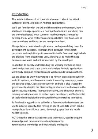 ‫בס"ד‬
3
Introduction
This article is the result of theoretical research about the attack
surface of client-side logic in Android applications.
We'll get familiar with the OS and the runtime environment, how it
starts and manages processes, how applications are launched, how
are they developed, what common methodologies are used to
develop them, what restrictions and capabilities they have, and of
course – where and how can we manipulate them.
Manipulations on Android applications can help us debug them for
development purposes, intercept their behavior for research
purposes, and exploit apps to access client-side flows and logic which
are blocked from a legitimate user, allowing us to make the app
behave as we want and not as intended by the developer.
In addition to deeply understanding the working method of tools
used to dynamic and static patch and analyze Android applications,
we'll study common mitigations and workarounds to bypass them.
We are about to show how wrong is to rely on client-side security in
android systems, and how common is it in use by many apps, even
the secured ones. Client-side security in android is also trusted by
governments, despite the disadvantages which are well-known in the
cyber-security industry. To prove our claims, and show our phone is
missing security features to protect apps developers, we'll attach list
of tools which exploit the unsecured software installed in mobiles.
To finish with a good taste, will offer a few methods developers can
use to achieve security, less relying on client-side data which can be
manipulated by malicious users, developing apps that are much
harder to crack.
NOTE that this article is academic and theoretical, used to acquire
knowledge and raise awareness to cybersecurity.
You must use knowledge and tools wisely and legally.
 