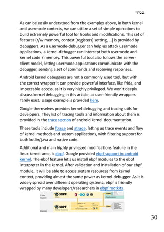 ‫בס"ד‬
30
As can be easily understood from the examples above, in both kernel
and usermode contexts, we can utilize a set of simple operations to
build extremely powerful tool for hooks and modifications. This set of
features (r/w memory, context [registers] setting, …) is provided by
debuggers. As a usermode-debugger can help us attack usermode
applications, a kernel-debugger can intercept both usermode and
kernel code / memory. This powerful tool also follows the server-
client model, letting usermode applications communicate with the
debugger, sending a set of commands and receiving responses.
Android kernel debuggers are not a commonly used tool, but with
the correct wrapper it can provide powerful interface, like frida, and
impeccable access, as it is very highly privileged. We won't deeply
discuss kernel debugging in this article, as user-friendly wrappers
rarely exist. Usage example is provided here.
Google themselves provides kernel debugging and tracing utils for
developers. They list of tracing tools and information about them is
provided in the trace section of android kernel documentation.
These tools include ftrace and atrace, letting us trace events and flow
of kernel methods and system applications, with filtering support for
both kotlin/java and native code.
Additional and main highly privileged modifications feature in the
linux-kernel area, is ebpf. Google provided ebpf support in android
kernel. The ebpf feature let's us install ebpf modules to the ebpf
interpreter in the kernel. After validation and installation of our ebpf
module, it will be able to access system resources from kernel
context, providing almost the same power as kernel-debugger. As it is
widely spread over different operating systems, ebpf is friendly
wrapped by many developers/researchers in ebpf rootkits.
 
