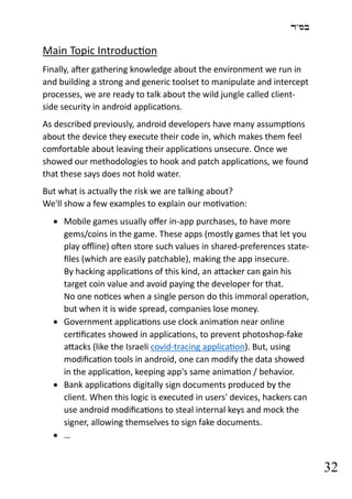 ‫בס"ד‬
32
Main Topic Introduction
Finally, after gathering knowledge about the environment we run in
and building a strong and generic toolset to manipulate and intercept
processes, we are ready to talk about the wild jungle called client-
side security in android applications.
As described previously, android developers have many assumptions
about the device they execute their code in, which makes them feel
comfortable about leaving their applications unsecure. Once we
showed our methodologies to hook and patch applications, we found
that these says does not hold water.
But what is actually the risk we are talking about?
We'll show a few examples to explain our motivation:
• Mobile games usually offer in-app purchases, to have more
gems/coins in the game. These apps (mostly games that let you
play offline) often store such values in shared-preferences state-
files (which are easily patchable), making the app insecure.
By hacking applications of this kind, an attacker can gain his
target coin value and avoid paying the developer for that.
No one notices when a single person do this immoral operation,
but when it is wide spread, companies lose money.
• Government applications use clock animation near online
certificates showed in applications, to prevent photoshop-fake
attacks (like the Israeli covid-tracing application). But, using
modification tools in android, one can modify the data showed
in the application, keeping app's same animation / behavior.
• Bank applications digitally sign documents produced by the
client. When this logic is executed in users' devices, hackers can
use android modifications to steal internal keys and mock the
signer, allowing themselves to sign fake documents.
• …
 