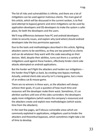 ‫בס"ד‬
33
The list of risks and vulnerabilities is infinite, and there are a lot of
mitigations can be used against malicious clients. The main goal of
this article, which will be discussed in the current section, is to find
(and attempt to bypass) generic and strict mitigations can be used by
application-developers and OS-developers to make the system a safer
place, for both the developers and the users.
We'll map differences between how PC and android developers
relate to security issues, and explain why (and when) should android
developers take the less permissive approach.
Due to the tools and methodologies described in this article, fighting
attackers seems to be worthless, as they are too powerful as clients
and can do whatever they want with the code executing on their
devices. Well, despite their abilities, turns out there is a variety of
mitigations used against these hackers, effectively hinder client-side
attacks attempted on android applications.
But the harder we'll fight the attackers and harden our mitigations –
the harder they'll fight us back, by creating new bypass methods.
Actually, android client-side security isn't a losing game, but a more
of an endless cat & mouse game.
There are no winners in these wars, as the attackers will always
achieve their goals, it's just a question of how much time and
resources will the developer make them waist. Sometimes, it's an
attrition warfare until one of the sides surrenders: the developers
apply more mitigations (which waists the company's resources) and
the attackers create and exploit new methodologies (which waists
time from the attackers).
In the next few pages, we'll discuss vulnerable areas which are
commonly exploited in applications, mitigations used to hinder the
attackers and theoretical bypasses, which sometimes might take a lot
of time to develop.
 