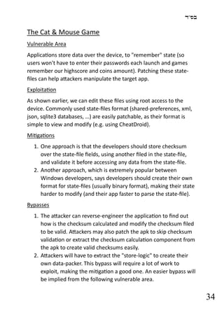 ‫בס"ד‬
34
The Cat & Mouse Game
Vulnerable Area
Applications store data over the device, to "remember" state (so
users won't have to enter their passwords each launch and games
remember our highscore and coins amount). Patching these state-
files can help attackers manipulate the target app.
Exploitation
As shown earlier, we can edit these files using root access to the
device. Commonly used state-files format (shared-preferences, xml,
json, sqlite3 databases, …) are easily patchable, as their format is
simple to view and modify (e.g. using CheatDroid).
Mitigations
1. One approach is that the developers should store checksum
over the state-file fields, using another filed in the state-file,
and validate it before accessing any data from the state-file.
2. Another approach, which is extremely popular between
Windows developers, says developers should create their own
format for state-files (usually binary format), making their state
harder to modify (and their app faster to parse the state-file).
Bypasses
1. The attacker can reverse-engineer the application to find out
how is the checksum calculated and modify the checksum filed
to be valid. Attackers may also patch the apk to skip checksum
validation or extract the checksum calculation component from
the apk to create valid checksums easily.
2. Attackers will have to extract the "store-logic" to create their
own data-packer. This bypass will require a lot of work to
exploit, making the mitigation a good one. An easier bypass will
be implied from the following vulnerable area.
 