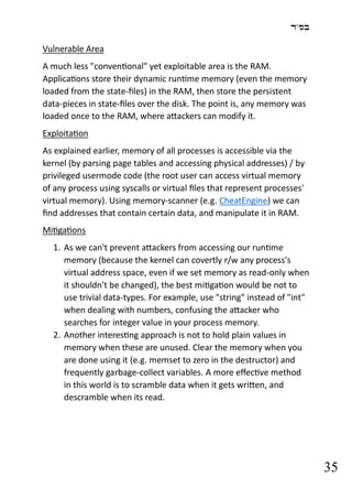 ‫בס"ד‬
35
Vulnerable Area
A much less "conventional" yet exploitable area is the RAM.
Applications store their dynamic runtime memory (even the memory
loaded from the state-files) in the RAM, then store the persistent
data-pieces in state-files over the disk. The point is, any memory was
loaded once to the RAM, where attackers can modify it.
Exploitation
As explained earlier, memory of all processes is accessible via the
kernel (by parsing page tables and accessing physical addresses) / by
privileged usermode code (the root user can access virtual memory
of any process using syscalls or virtual files that represent processes'
virtual memory). Using memory-scanner (e.g. CheatEngine) we can
find addresses that contain certain data, and manipulate it in RAM.
Mitigations
1. As we can't prevent attackers from accessing our runtime
memory (because the kernel can covertly r/w any process's
virtual address space, even if we set memory as read-only when
it shouldn't be changed), the best mitigation would be not to
use trivial data-types. For example, use "string" instead of "int"
when dealing with numbers, confusing the attacker who
searches for integer value in your process memory.
2. Another interesting approach is not to hold plain values in
memory when these are unused. Clear the memory when you
are done using it (e.g. memset to zero in the destructor) and
frequently garbage-collect variables. A more effective method
in this world is to scramble data when it gets written, and
descramble when its read.
 