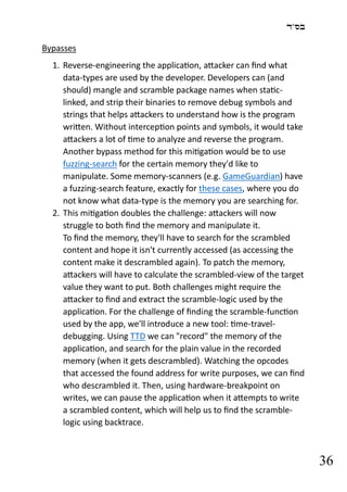 ‫בס"ד‬
36
Bypasses
1. Reverse-engineering the application, attacker can find what
data-types are used by the developer. Developers can (and
should) mangle and scramble package names when static-
linked, and strip their binaries to remove debug symbols and
strings that helps attackers to understand how is the program
written. Without interception points and symbols, it would take
attackers a lot of time to analyze and reverse the program.
Another bypass method for this mitigation would be to use
fuzzing-search for the certain memory they'd like to
manipulate. Some memory-scanners (e.g. GameGuardian) have
a fuzzing-search feature, exactly for these cases, where you do
not know what data-type is the memory you are searching for.
2. This mitigation doubles the challenge: attackers will now
struggle to both find the memory and manipulate it.
To find the memory, they'll have to search for the scrambled
content and hope it isn't currently accessed (as accessing the
content make it descrambled again). To patch the memory,
attackers will have to calculate the scrambled-view of the target
value they want to put. Both challenges might require the
attacker to find and extract the scramble-logic used by the
application. For the challenge of finding the scramble-function
used by the app, we'll introduce a new tool: time-travel-
debugging. Using TTD we can "record" the memory of the
application, and search for the plain value in the recorded
memory (when it gets descrambled). Watching the opcodes
that accessed the found address for write purposes, we can find
who descrambled it. Then, using hardware-breakpoint on
writes, we can pause the application when it attempts to write
a scrambled content, which will help us to find the scramble-
logic using backtrace.
 