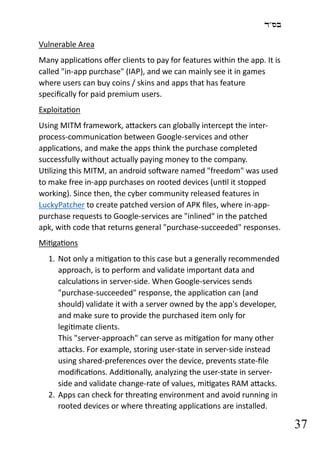 ‫בס"ד‬
37
Vulnerable Area
Many applications offer clients to pay for features within the app. It is
called "in-app purchase" (IAP), and we can mainly see it in games
where users can buy coins / skins and apps that has feature
specifically for paid premium users.
Exploitation
Using MITM framework, attackers can globally intercept the inter-
process-communication between Google-services and other
applications, and make the apps think the purchase completed
successfully without actually paying money to the company.
Utilizing this MITM, an android software named "freedom" was used
to make free in-app purchases on rooted devices (until it stopped
working). Since then, the cyber community released features in
LuckyPatcher to create patched version of APK files, where in-app-
purchase requests to Google-services are "inlined" in the patched
apk, with code that returns general "purchase-succeeded" responses.
Mitigations
1. Not only a mitigation to this case but a generally recommended
approach, is to perform and validate important data and
calculations in server-side. When Google-services sends
"purchase-succeeded" response, the application can (and
should) validate it with a server owned by the app's developer,
and make sure to provide the purchased item only for
legitimate clients.
This "server-approach" can serve as mitigation for many other
attacks. For example, storing user-state in server-side instead
using shared-preferences over the device, prevents state-file
modifications. Additionally, analyzing the user-state in server-
side and validate change-rate of values, mitigates RAM attacks.
2. Apps can check for threating environment and avoid running in
rooted devices or where threating applications are installed.
 
