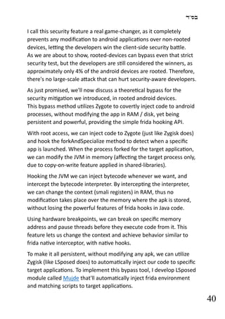 ‫בס"ד‬
40
I call this security feature a real game-changer, as it completely
prevents any modification to android applications over non-rooted
devices, letting the developers win the client-side security battle.
As we are about to show, rooted-devices can bypass even that strict
security test, but the developers are still considered the winners, as
approximately only 4% of the android devices are rooted. Therefore,
there's no large-scale attack that can hurt security-aware developers.
As just promised, we'll now discuss a theoretical bypass for the
security mitigation we introduced, in rooted android devices.
This bypass method utilizes Zygote to covertly inject code to android
processes, without modifying the app in RAM / disk, yet being
persistent and powerful, providing the simple frida hooking API.
With root access, we can inject code to Zygote (just like Zygisk does)
and hook the forkAndSpecialize method to detect when a specific
app is launched. When the process forked for the target application,
we can modify the JVM in memory (affecting the target process only,
due to copy-on-write feature applied in shared-libraries).
Hooking the JVM we can inject bytecode whenever we want, and
intercept the bytecode interpreter. By intercepting the interpreter,
we can change the context (smali registers) in RAM, thus no
modification takes place over the memory where the apk is stored,
without losing the powerful features of frida hooks in Java code.
Using hardware breakpoints, we can break on specific memory
address and pause threads before they execute code from it. This
feature lets us change the context and achieve behavior similar to
frida native interceptor, with native hooks.
To make it all persistent, without modifying any apk, we can utilize
Zygisk (like LSposed does) to automatically inject our code to specific
target applications. To implement this bypass tool, I develop LSposed
module called Mujde that'll automatically inject frida environment
and matching scripts to target applications.
 