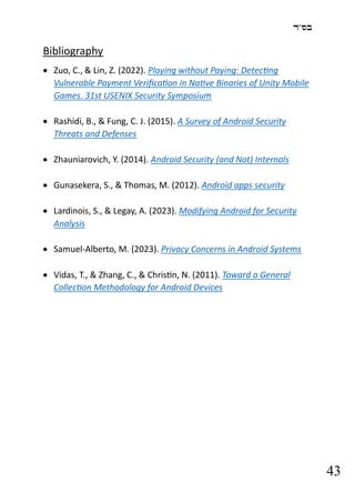 ‫בס"ד‬
43
Bibliography
• Zuo, C., & Lin, Z. (2022). Playing without Paying: Detecting
Vulnerable Payment Verification in Native Binaries of Unity Mobile
Games. 31st USENIX Security Symposium
• Rashidi, B., & Fung, C. J. (2015). A Survey of Android Security
Threats and Defenses
• Zhauniarovich, Y. (2014). Android Security (and Not) Internals
• Gunasekera, S., & Thomas, M. (2012). Android apps security
• Lardinois, S., & Legay, A. (2023). Modifying Android for Security
Analysis
• Samuel-Alberto, M. (2023). Privacy Concerns in Android Systems
• Vidas, T., & Zhang, C., & Christin, N. (2011). Toward a General
Collection Methodology for Android Devices
 