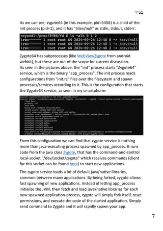 ‫בס"ד‬
7
As we can see, zygote64 (in this example, pid=5456) is a child of the
init process (pid=1), and it has "/dev/null" as stdin, stdout, stderr:
Zygote64 has subprocesses (like WebViewZygote from android
webkit), but these are out of the scope for current discussion.
As seen in the pictures above, the "init" process starts "Zygote64"
service, which is the binary "app_process". The init process reads
configurations from "init.rc" files over the filesystem and spawn
processes/services according to it. This is the configuration that starts
the Zygote64 service, as seen in my smartphone:
From this configuration we can find that zygote service is nothing
more than java-executing process spawned by app_process. It runs
code from the java class Zygote, that has the command-and-control
local-socket "/dev/socket/zygote" which receives commands (client
for this socket can be found here) to start new applications.
The zygote service loads a lot of default java/native libraries,
common between many applications. By being forked, zygote allows
fast spawning of new applications. Instead of letting app_process
initialize the JVM, then fetch and load java/native libraries for each
new spawned application-process, zygote will simply fork itself, reset
permissions, and execute the code of the started application. Simply
send command to Zygote and it will rapidly spawn your app.
 
