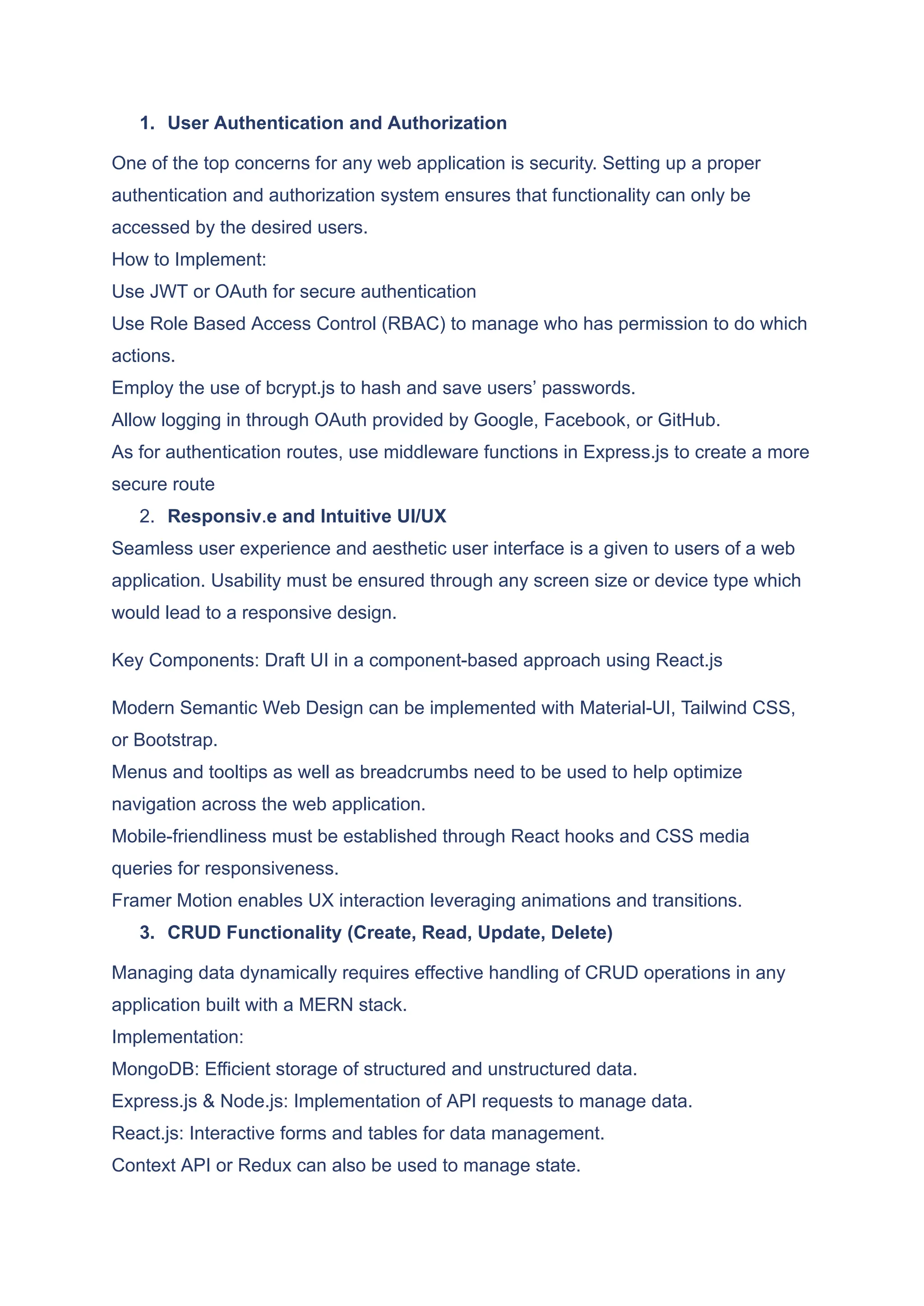 1.​ User Authentication and Authorization One of the top concerns for any web application is security. Setting up a proper authentication and authorization system ensures that functionality can only be accessed by the desired users. How to Implement: Use JWT or OAuth for secure authentication Use Role Based Access Control (RBAC) to manage who has permission to do which actions. Employ the use of bcrypt.js to hash and save users’ passwords. Allow logging in through OAuth provided by Google, Facebook, or GitHub. As for authentication routes, use middleware functions in Express.js to create a more secure route 2.​ Responsiv.e and Intuitive UI/UX Seamless user experience and aesthetic user interface is a given to users of a web application. Usability must be ensured through any screen size or device type which would lead to a responsive design. Key Components: Draft UI in a component-based approach using React.js Modern Semantic Web Design can be implemented with Material-UI, Tailwind CSS, or Bootstrap. Menus and tooltips as well as breadcrumbs need to be used to help optimize navigation across the web application. Mobile-friendliness must be established through React hooks and CSS media queries for responsiveness. Framer Motion enables UX interaction leveraging animations and transitions. 3.​ CRUD Functionality (Create, Read, Update, Delete) Managing data dynamically requires effective handling of CRUD operations in any application built with a MERN stack. Implementation: MongoDB: Efficient storage of structured and unstructured data. Express.js & Node.js: Implementation of API requests to manage data. React.js: Interactive forms and tables for data management. Context API or Redux can also be used to manage state. 