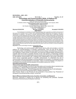[21]
BIOJOURNAL, JUNE - 2019
ISSN : 0970-9444 Vol. 14, No.: 1 Page No. : 21 - 27
Technology and Communication Skills: A Platform for
Commercialization of Scientific Achievements
Gopal Jee Gopal and Pramanik Rinka
C.G.Bhakta Institute of Biotechnology, Uka Tarsadia University,Bardoli, Surat (Gujarat), INDIA.
*Corresponding Author: Gopal Jee Gopal
C.G.Bhakta Institute of Biotechnology
Uka Tarsadia University, Maliba Campus, Bardoli ,Surat, Gujarat, India
E-mail: gopaljigopal@rediffmail.com
Phone No.: +919558880617
Received: 06.04.2019 Revised: 15.05.2019 Accepted: 01.06.2019
ABSTRACT
The development of civilization of human being has always been supported by scientific advancement of
that period, be it invention of fire or wheel. Such scientific/technological advancement has played a vital role in
development of civilization. The journey of scientific advancement have endless story of supporting civilization
advancement but the magnitude of its impact remain restricted to handful of people of that locality or close group due
to lack of platform for the dissemination of that critical information. It was main constraint of that age when all important
scientific advancement done by some took unexceptional time to reach to mass and impact their life positively. The
scientific achievements can be evaluated on the basis of its impact on section of society. But counting the number of
people positively impacted by any intervention depend on the platform or medium which is used to reach the mass.
Now a days the integrated approach of scientific community and supporting ecosystem help every stakeholders of the
modern technology and communication skill to reach right people who can help it in scaling up process. Modern system
allows scientific fraternity to get their best idea supported at every step to reach the innovation to maximum people and
utilised optimally.
Key words: Science, technology, innovation, communication skill
INTRODUCTION
Technology and communication skills moves side by side and provides a common
platform for commercialization of scientific achievements. They not only fill the gaps in
knowledge but their compatibility is very helpful for product design, manufacturing, innovation,
and marketing. Proper access of information and resources helping speedy development in
scientific field and all this is possible because of two main factors: a) Technology enabled
platform where most of the stakeholders are connected and b) Proper flow of information based
on well defined communication skill enabling every stakeholders to get proper information
which ensure sustainable growth of scientific achievements. To understand the role of
communication skill and technology to commercialization of innovation, it is essential to know
the necessity of commercialization of innovation, steps of commercialization and players or
contributors of successful commercialization of innovation (Leena et al., 2014).
ScientificAchievements
There are four type of scientific achievement:
Creation of new knowledge: Any kind of new information and innovative idea is named as new
knowledge e.g. Newton's theory of gravitation, Einstein's theory of relativity.
Creation of new technology:The technology which did not exist earlier eg. In vitro fertilization.
New Product:Any kind of novel product likeTV, Mobile, transistor etc.
New Process: Novel or new Process for the production of any product. Eg. Production of
therapeutic recombinant protein using E. coli as host.
Basic difference between Discovery, Invention, Innovation, and Research
Discovery: Discovery is finding out or figuring out something that preexists. Example:
Discovery of theAmerica by Christopher Columbus.
 