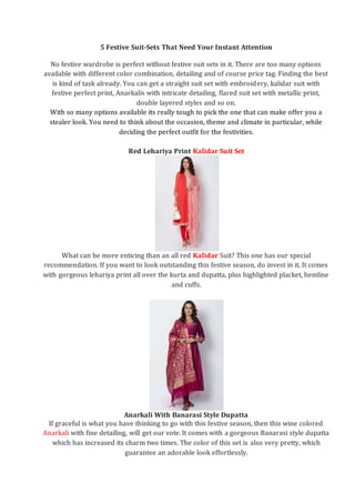 5 Festive Suit-Sets That Need Your Instant Attention
No festive wardrobe is perfect without festive suit sets in it. There are too many options
available with different color combination, detailing and of course price tag. Finding the best
is kind of task already. You can get a straight suit set with embroidery, kalidar suit with
festive perfect print, Anarkalis with intricate detailing, flared suit set with metallic print,
double layered styles and so on.
With so many options available its really tough to pick the one that can make offer you a
stealer look. You need to think about the occasion, theme and climate in particular, while
deciding the perfect outfit for the festivities.
Red Lehariya Print Kalidar Suit Set
What can be more enticing than an all red Kalidar Suit? This one has our special
recommendation. If you want to look outstanding this festive season, do invest in it. It comes
with gorgeous lehariya print all over the kurta and dupatta, plus highlighted placket, hemline
and cuffs.
Anarkali With Banarasi Style Dupatta
If graceful is what you have thinking to go with this festive season, then this wine colored
Anarkali with fine detailing, will get our vote. It comes with a gorgeous Banarasi style dupatta
which has increased its charm two times. The color of this set is also very pretty, which
guarantee an adorable look effortlessly.
 