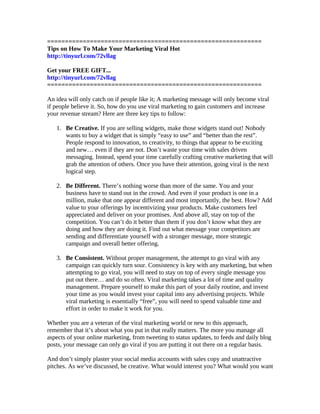 ============================================================
Tips on How To Make Your Marketing Viral Hot
http://tinyurl.com/72vllag

Get your FREE GIFT...
http://tinyurl.com/72vllag
============================================================

An idea will only catch on if people like it; A marketing message will only become viral
if people believe it. So, how do you use viral marketing to gain customers and increase
your revenue stream? Here are three key tips to follow:

   1. Be Creative. If you are selling widgets, make those widgets stand out! Nobody
      wants to buy a widget that is simply “easy to use” and “better than the rest”.
      People respond to innovation, to creativity, to things that appear to be exciting
      and new… even if they are not. Don’t waste your time with sales driven
      messaging. Instead, spend your time carefully crafting creative marketing that will
      grab the attention of others. Once you have their attention, going viral is the next
      logical step.

   2. Be Different. There’s nothing worse than more of the same. You and your
      business have to stand out in the crowd. And even if your product is one in a
      million, make that one appear different and most importantly, the best. How? Add
      value to your offerings by incentivizing your products. Make customers feel
      appreciated and deliver on your promises. And above all, stay on top of the
      competition. You can’t do it better than them if you don’t know what they are
      doing and how they are doing it. Find out what message your competitors are
      sending and differentiate yourself with a stronger message, more strategic
      campaign and overall better offering.

   3. Be Consistent. Without proper management, the attempt to go viral with any
      campaign can quickly turn sour. Consistency is key with any marketing, but when
      attempting to go viral, you will need to stay on top of every single message you
      put out there… and do so often. Viral marketing takes a lot of time and quality
      management. Prepare yourself to make this part of your daily routine, and invest
      your time as you would invest your capital into any advertising projects. While
      viral marketing is essentially “free”, you will need to spend valuable time and
      effort in order to make it work for you.

Whether you are a veteran of the viral marketing world or new to this approach,
remember that it’s about what you put in that really matters. The more you manage all
aspects of your online marketing, from tweeting to status updates, to feeds and daily blog
posts, your message can only go viral if you are putting it out there on a regular basis.

And don’t simply plaster your social media accounts with sales copy and unattractive
pitches. As we’ve discussed, be creative. What would interest you? What would you want
 