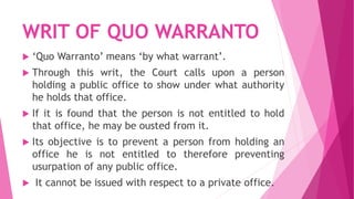 WRIT OF QUO WARRANTO
 ‘Quo Warranto’ means ‘by what warrant’.
 Through this writ, the Court calls upon a person
holding a public office to show under what authority
he holds that office.
 If it is found that the person is not entitled to hold
that office, he may be ousted from it.
 Its objective is to prevent a person from holding an
office he is not entitled to therefore preventing
usurpation of any public office.
 It cannot be issued with respect to a private office.
 