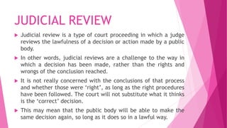 JUDICIAL REVIEW
 Judicial review is a type of court proceeding in which a judge
reviews the lawfulness of a decision or action made by a public
body.
 In other words, judicial reviews are a challenge to the way in
which a decision has been made, rather than the rights and
wrongs of the conclusion reached.
 It is not really concerned with the conclusions of that process
and whether those were ‘right’, as long as the right procedures
have been followed. The court will not substitute what it thinks
is the ‘correct’ decision.
 This may mean that the public body will be able to make the
same decision again, so long as it does so in a lawful way.
 